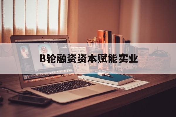 石嘴山市B轮融资资本赋能实业(b轮融资公司值得工作吗)