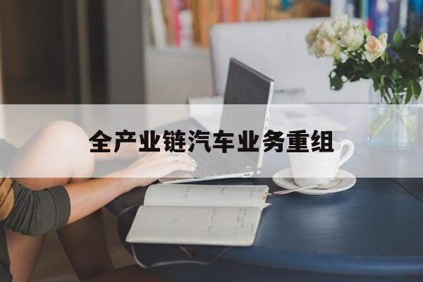 石嘴山市全产业链汽车业务重组(全产业链汽车业务重组的意义)