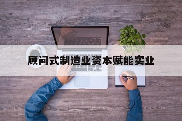 石嘴山市关于顾问式制造业资本赋能实业的信息